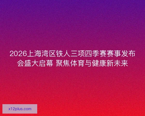 2026上海湾区铁人三项四季赛赛事发布会盛大启幕 聚焦体育与健康新未来