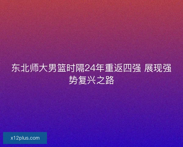 东北师大男篮时隔24年重返四强 展现强势复兴之路