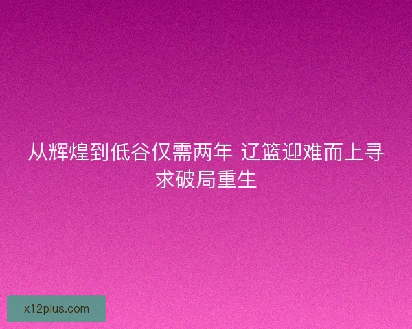 从辉煌到低谷仅需两年 辽篮迎难而上寻求破局重生
