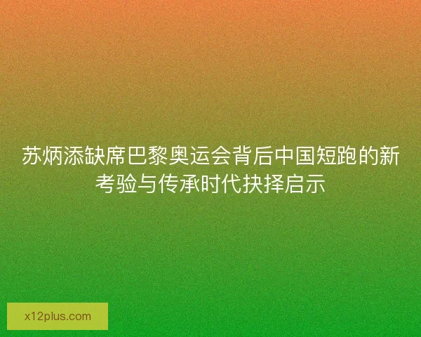苏炳添缺席巴黎奥运会背后中国短跑的新考验与传承时代抉择启示